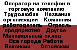 Оператор на телефон в торговую компанию. Трудолюбие › Название организации ­ Компания-работодатель › Отрасль предприятия ­ Другое › Минимальный оклад ­ 1 - Все города Работа » Вакансии   . Алтайский край,Алейск г.